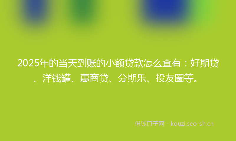 2025年的当天到账的小额贷款怎么查有：好期贷、洋钱罐、惠商贷、分期乐、投友圈等。