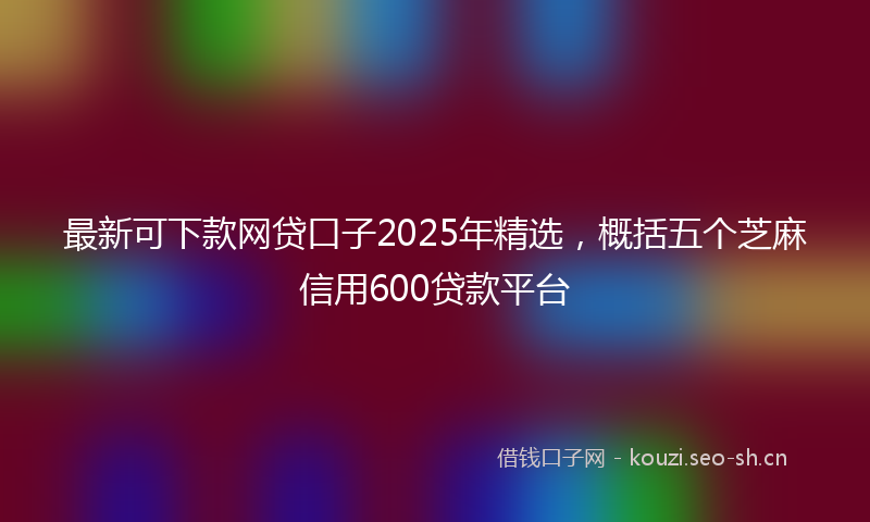 最新可下款网贷口子2025年精选，概括五个芝麻信用600贷款平台
