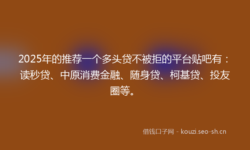 2025年的推荐一个多头贷不被拒的平台贴吧有：读秒贷、中原消费金融、随身贷、柯基贷、投友圈等。