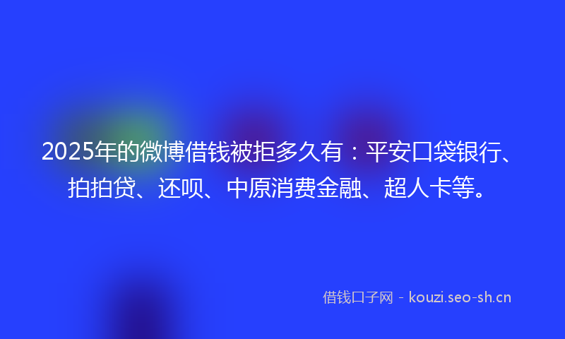 2025年的微博借钱被拒多久有：平安口袋银行、拍拍贷、还呗、中原消费金融、超人卡等。
