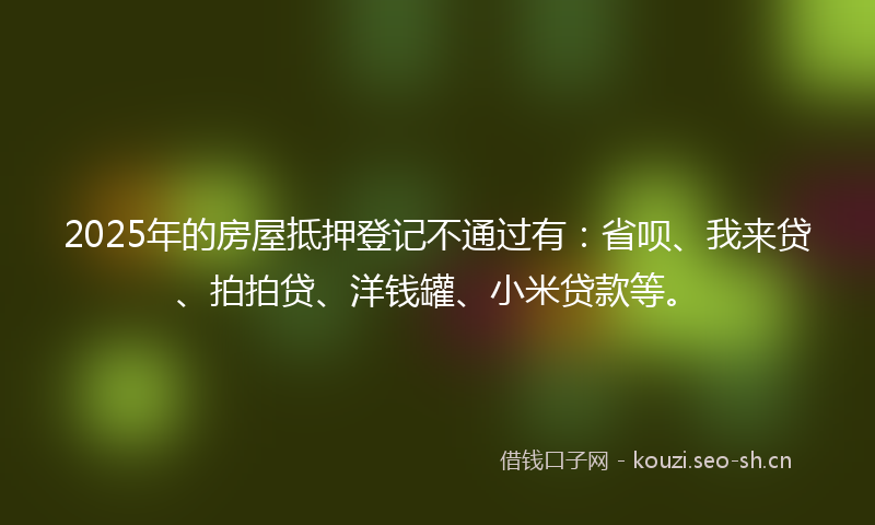 2025年的房屋抵押登记不通过有：省呗、我来贷、拍拍贷、洋钱罐、小米贷款等。