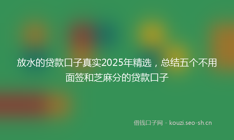 放水的贷款口子真实2025年精选，总结五个不用面签和芝麻分的贷款口子