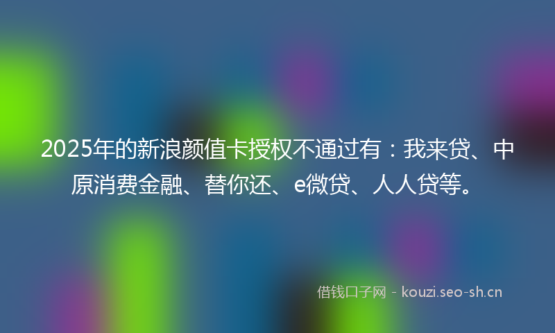 2025年的新浪颜值卡授权不通过有：我来贷、中原消费金融、替你还、e微贷、人人贷等。