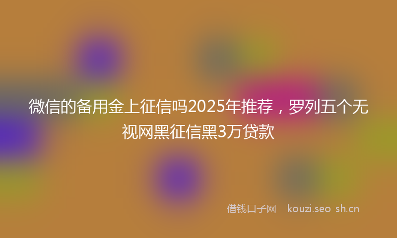 微信的备用金上征信吗2025年推荐,罗列五个无视网黑征信黑3万贷款