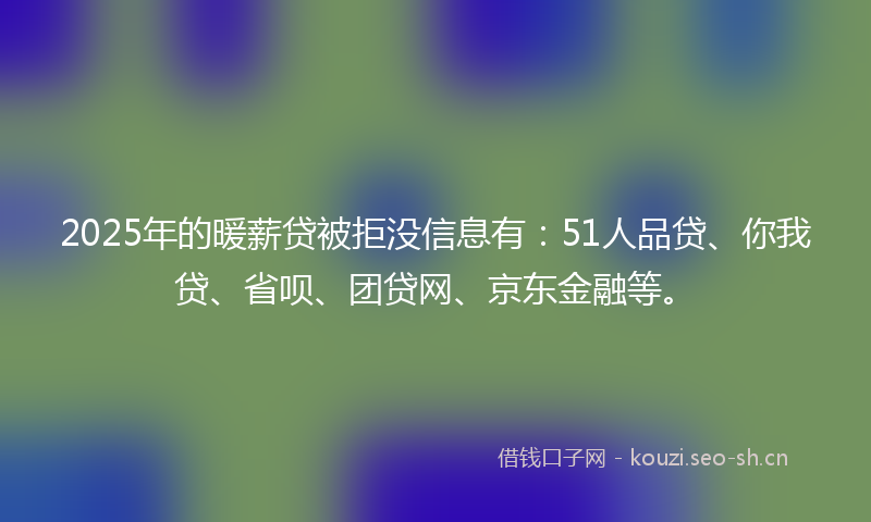 2025年的暖薪贷被拒没信息有：51人品贷、你我贷、省呗、团贷网、京东金融等。