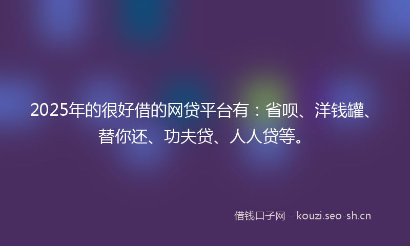 2025年的很好借的网贷平台有：省呗、洋钱罐、替你还、功夫贷、人人贷等。