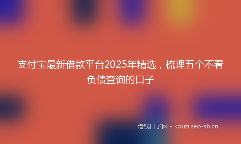 支付宝最新借款平台2025年精选,梳理五个不看负债查询的口子