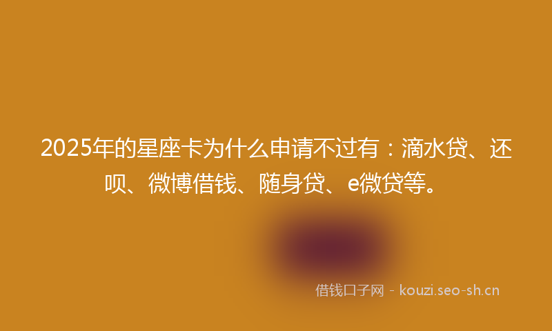 2025年的星座卡为什么申请不过有：滴水贷、还呗、微博借钱、随身贷、e微贷等。