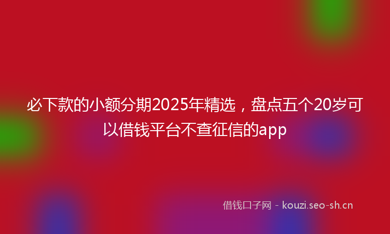 必下款的小额分期2025年精选，盘点五个20岁可以借钱平台不查征信的app