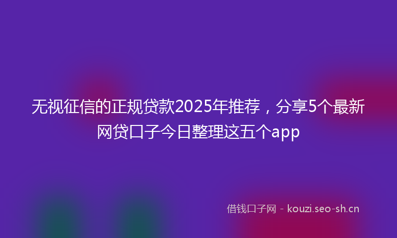 无视征信的正规贷款2025年推荐，分享5个最新网贷口子今日整理这五个app
