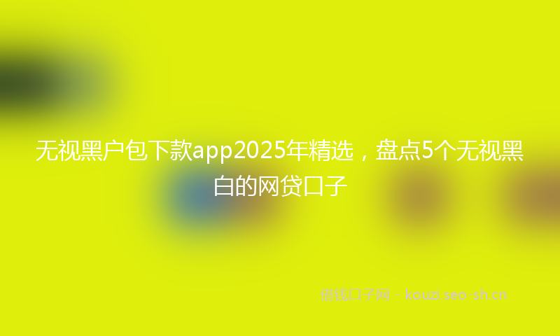 无视黑户包下款app2025年精选，盘点5个无视黑白的网贷口子