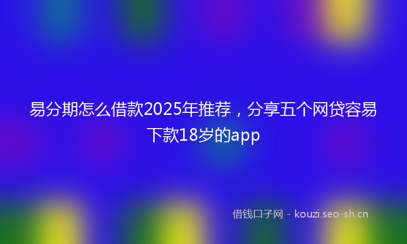 易分期怎么借款2025年推荐，分享五个网贷容易下款18岁的app