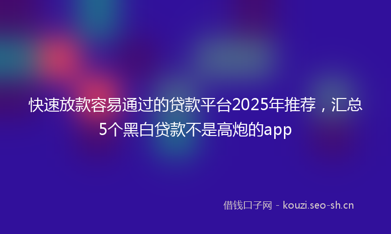 快速放款容易通过的贷款平台2025年推荐，汇总5个黑白贷款不是高炮的app