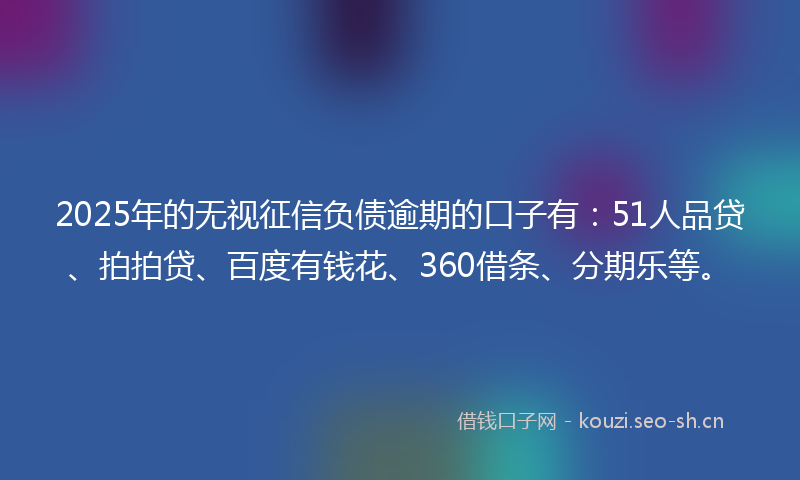 2025年的无视征信负债逾期的口子有：51人品贷、拍拍贷、百度有钱花、360借条、分期乐等。