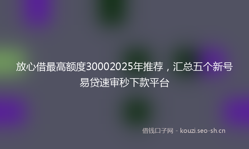 放心借最高额度30002025年推荐，汇总五个新号易贷速审秒下款平台
