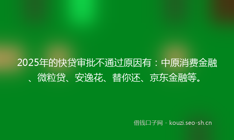 2025年的快贷审批不通过原因有:中原消费金融、微粒贷、安逸花、替你还、京东金融等。