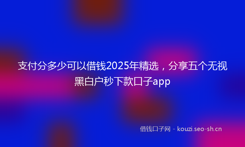支付分多少可以借钱2025年精选，分享五个无视黑白户秒下款口子app