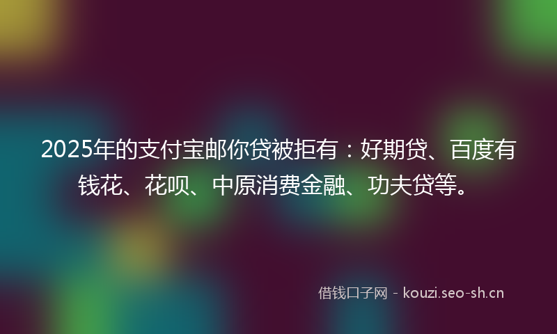 2025年的支付宝邮你贷被拒有：好期贷、百度有钱花、花呗、中原消费金融、功夫贷等。