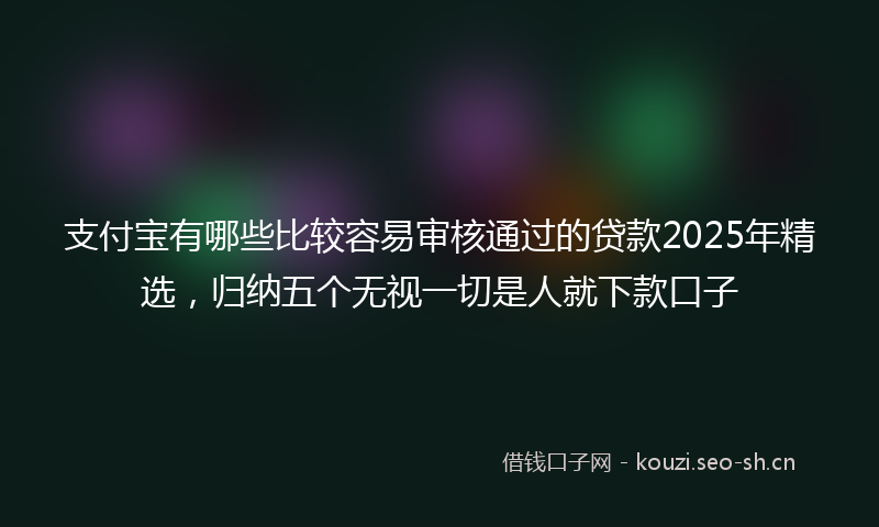 支付宝有哪些比较容易审核通过的贷款2025年精选，归纳五个无视一切是人就下款口子