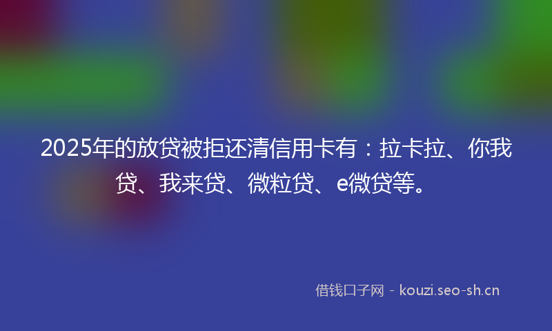 2025年的放贷被拒还清信用卡有：拉卡拉、你我贷、我来贷、微粒贷、e微贷等。