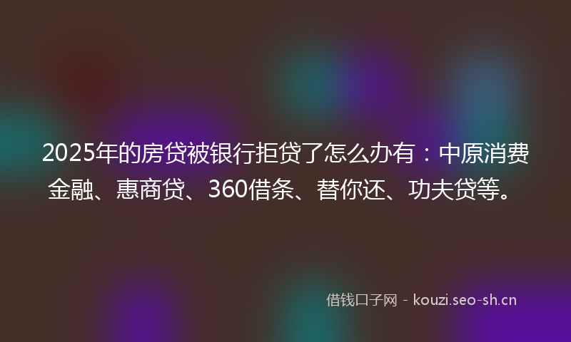 2025年的房贷被银行拒贷了怎么办有：中原消费金融、惠商贷、360借条、替你还、功夫贷等。