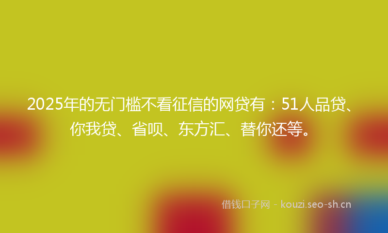 2025年的无门槛不看征信的网贷有：51人品贷、你我贷、省呗、东方汇、替你还等。