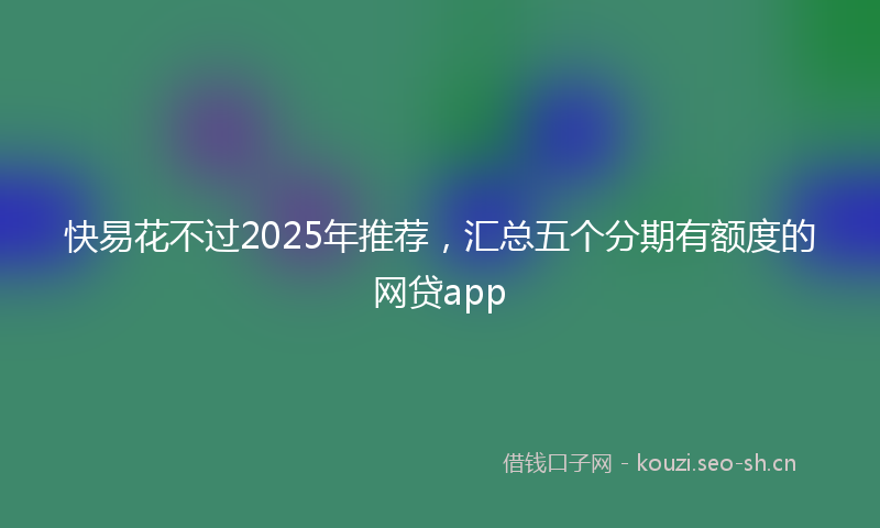 快易花不过2025年推荐,汇总五个分期有额度的网贷app