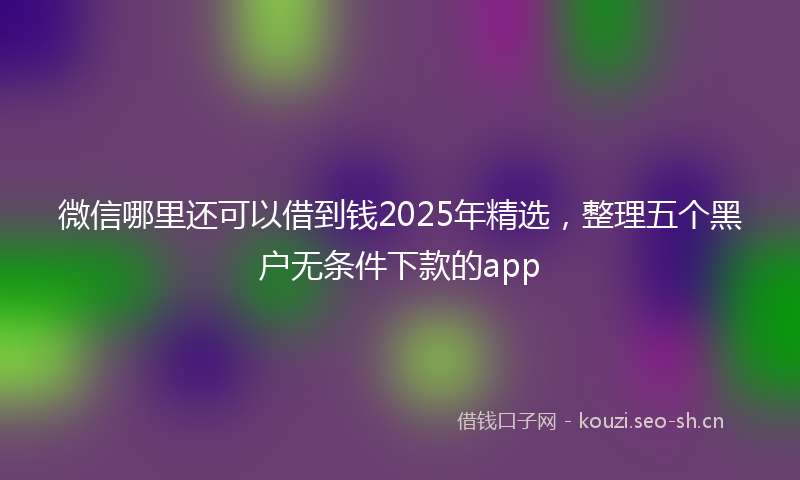 微信哪里还可以借到钱2025年精选，整理五个黑户无条件下款的app