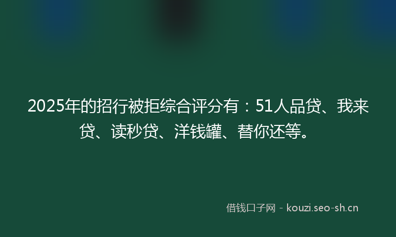 2025年的招行被拒综合评分有：51人品贷、我来贷、读秒贷、洋钱罐、替你还等。