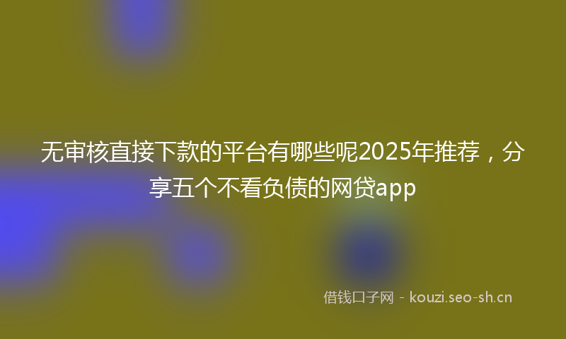 无审核直接下款的平台有哪些呢2025年推荐，分享五个不看负债的网贷app