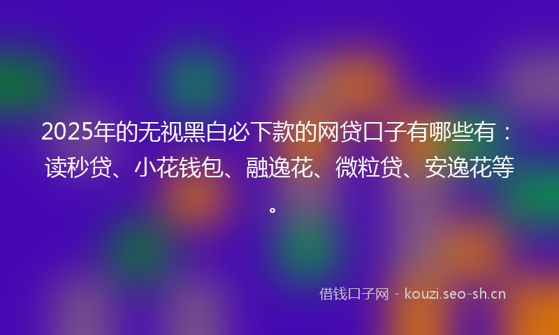 2025年的无视黑白必下款的网贷口子有哪些有:读秒贷、小花钱包、融逸花、微粒贷、安逸花等。
