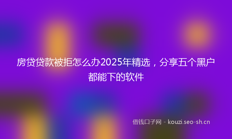 房贷贷款被拒怎么办2025年精选，分享五个黑户都能下的软件