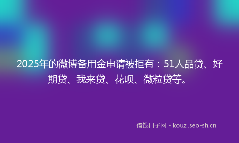 2025年的微博备用金申请被拒有：51人品贷、好期贷、我来贷、花呗、微粒贷等。