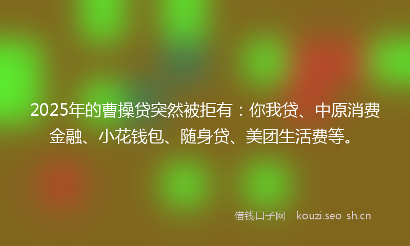 2025年的曹操贷突然被拒有：你我贷、中原消费金融、小花钱包、随身贷、美团生活费等。