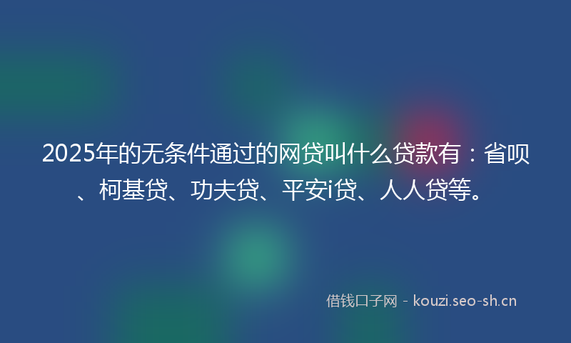 2025年的无条件通过的网贷叫什么贷款有：省呗、柯基贷、功夫贷、平安i贷、人人贷等。