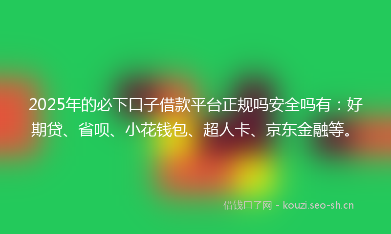 2025年的必下口子借款平台正规吗安全吗有：好期贷、省呗、小花钱包、超人卡、京东金融等。