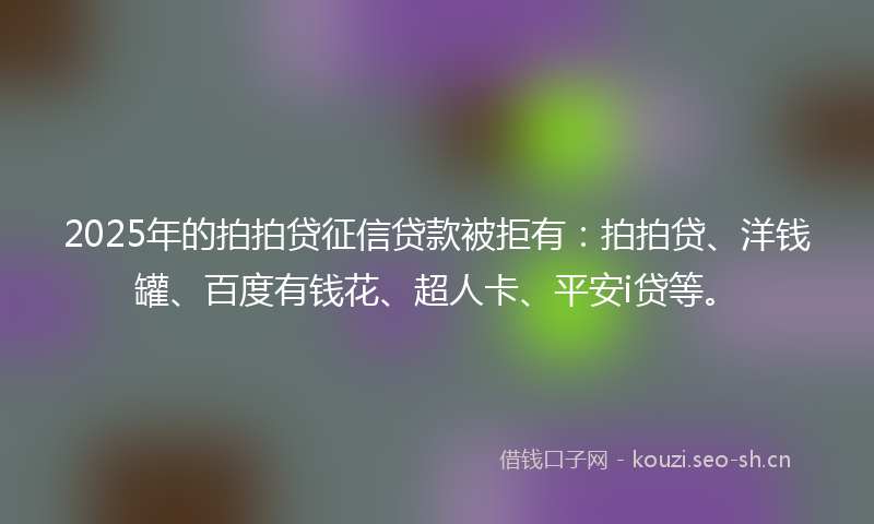 2025年的拍拍贷征信贷款被拒有：拍拍贷、洋钱罐、百度有钱花、超人卡、平安i贷等。