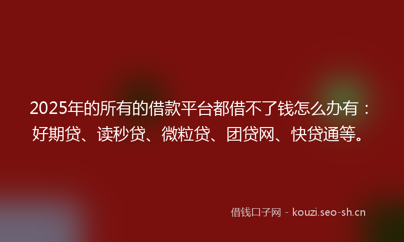 2025年的所有的借款平台都借不了钱怎么办有：好期贷、读秒贷、微粒贷、团贷网、快贷通等。