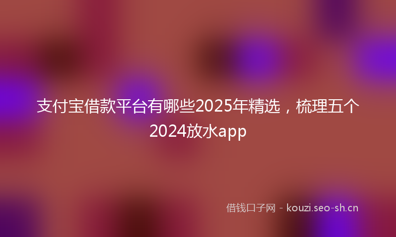 支付宝借款平台有哪些2025年精选，梳理五个2024放水app