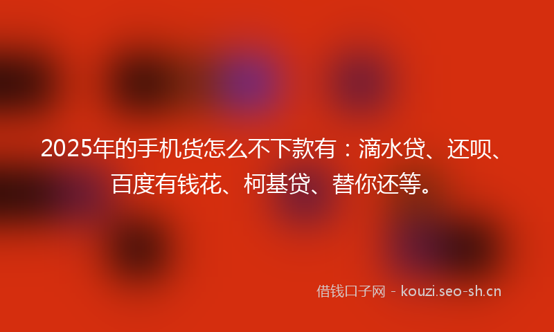 2025年的手机货怎么不下款有：滴水贷、还呗、百度有钱花、柯基贷、替你还等。