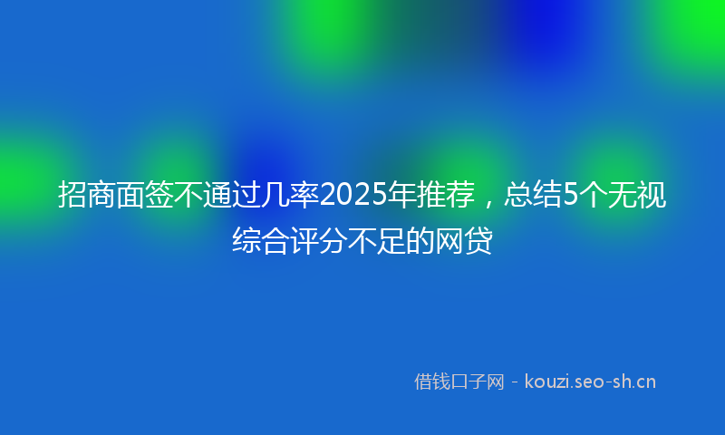 招商面签不通过几率2025年推荐，总结5个无视综合评分不足的网贷