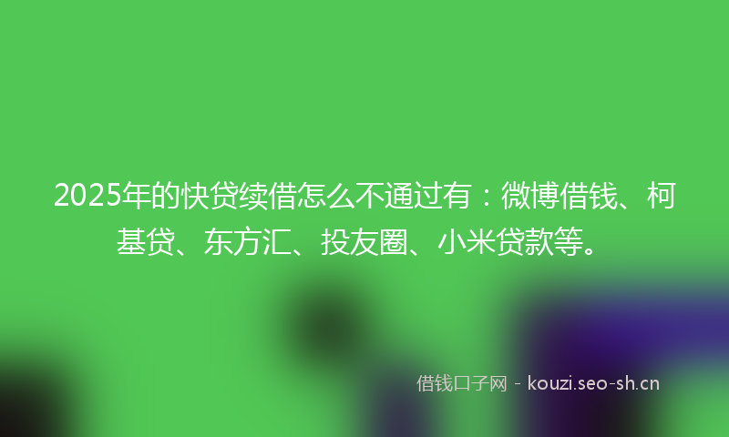 2025年的快贷续借怎么不通过有：微博借钱、柯基贷、东方汇、投友圈、小米贷款等。