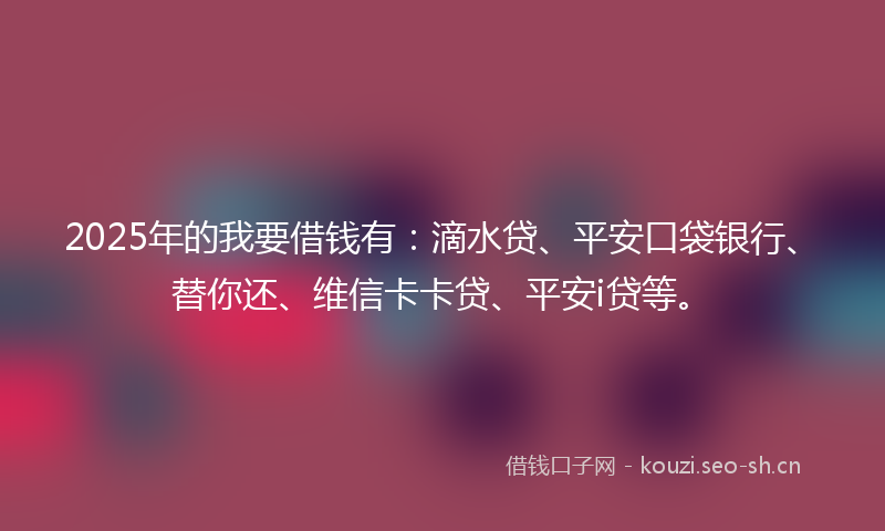 2025年的我要借钱有:滴水贷、平安口袋银行、替你还、维信卡卡贷、平安i贷等。