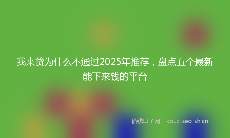 我来贷为什么不通过2025年推荐,盘点五个最新能下来钱的平台