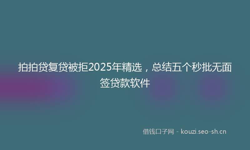 拍拍贷复贷被拒2025年精选，总结五个秒批无面签贷款软件