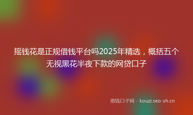 摇钱花是正规借钱平台吗2025年精选，概括五个无视黑花半夜下款的网贷口子