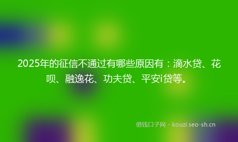 2025年的征信不通过有哪些原因有：滴水贷、花呗、融逸花、功夫贷、平安i贷等。