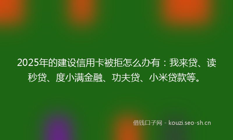 2025年的建设信用卡被拒怎么办有：我来贷、读秒贷、度小满金融、功夫贷、小米贷款等。
