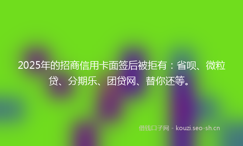 2025年的招商信用卡面签后被拒有：省呗、微粒贷、分期乐、团贷网、替你还等。