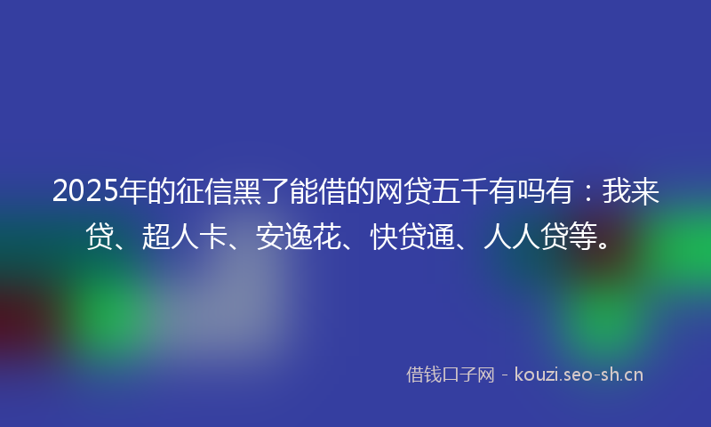 2025年的征信黑了能借的网贷五千有吗有:我来贷、超人卡、安逸花、快贷通、人人贷等。